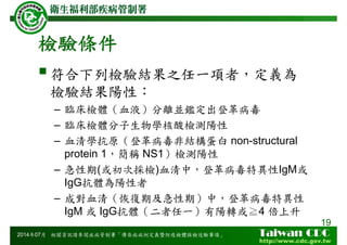 檢驗條件
符合下列檢驗結果之任一項者，定義為
檢驗結果陽性：
– 臨床檢體（血液）分離並鑑定出登革病毒
– 臨床檢體分子生物學核酸檢測陽性
– 血清學抗原（登革病毒非結構蛋白 non-structural
protein 1，簡稱 NS1）檢測陽性
– 急性期(或初次採檢)血清中，登革病毒特異性IgM或
IgG抗體為陽性者
– 成對血清（恢復期及急性期）中，登革病毒特異性
IgM 或 IgG抗體（二者任一）有陽轉或≧4 倍上升
19
2014年07月 相關資訊請參閱疾病管制署「傳染病病例定義暨防疫檢體採檢送驗事項」
 