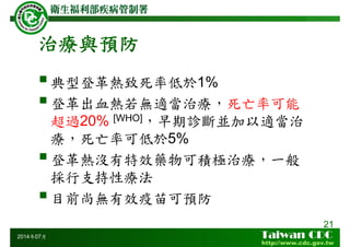 治療與預防
典型登革熱致死率低於1%
登革出血熱若無適當治療，死亡率可能
超過20% [WHO]，早期診斷並加以適當治
療，死亡率可低於5%
登革熱沒有特效藥物可積極治療，一般
採行支持性療法
目前尚無有效疫苗可預防
21
2014年07月
 