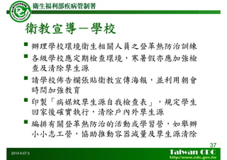 衛教宣導－學校
辦理學校環境衛生相關人員之登革熱防治訓練
各級學校應定期檢查環境，寒暑假亦應加強檢
查及清除孳生源
請學校佈告欄張貼衛教宣傳海報，並利用朝會
時間加強教育
印製「病媒蚊孳生源自我檢查表」，規定學生
回家後確實執行，清除戶內外孳生源
編排有關登革熱防治的活動或學習營，如舉辦
小小志工營，協助推動容器減量及孳生源清除
37
2014年07月
 