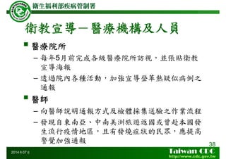 衛教宣導－醫療機構及人員
醫療院所
– 每年5月前完成各級醫療院所訪視，並張貼衛教
宣導海報
– 透過院內各種活動，加強宣導登革熱疑似病例之
通報
醫師
– 向醫師說明通報方式及檢體採集送驗之作業流程
– 發現自東南亞、中南美洲旅遊返國或曾赴本國發
生流行疫情地區，且有發燒症狀的民眾，應提高
警覺加強通報 38
2014年07月
 