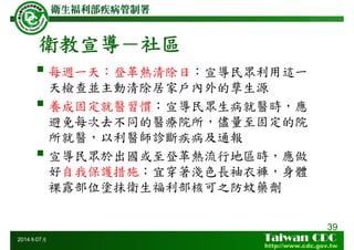 衛教宣導－社區
每週一天：登革熱清除日：宣導民眾利用這一
天檢查並主動清除居家戶內外的孳生源
養成固定就醫習慣：宣導民眾生病就醫時，應
避免每次去不同的醫療院所，儘量至固定的院
所就醫，以利醫師診斷疾病及通報
宣導民眾於出國或至登革熱流行地區時，應做
好自我保護措施：宜穿著淺色長袖衣褲，身體
裸露部位塗抹衛生福利部核可之防蚊藥劑
39
2014年07月
 