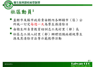 社區動員1
直轄巿及縣巿政府責由轄內各鄉鎮巿（區）公
所統一訂定每週一天為孳生源清除日
由衛生所負責教育培訓志工及村里（鄰）長
社區志工深入村里（鄰）辦理認識病媒蚊孳生
源及其清除方法等示範教學活動
41
2014年07月
 