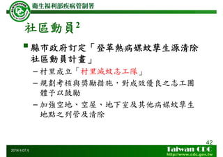 社區動員2
縣市政府訂定「登革熱病媒蚊孳生源清除
社區動員計畫」
– 村里成立「村里滅蚊志工隊」
– 規劃考核與獎勵措施，對成效優良之志工團
體予以鼓勵
– 加強空地、空屋、地下室及其他病媒蚊孳生
地點之列管及清除
42
2014年07月
 