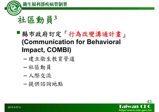 社區動員3
縣市政府訂定「行為改變溝通計畫」
(Communication for Behavioral
Impact, COMBI)
– 建立衛生教育管道
– 社區動員
– 人際交流
– 提供諮詢地點
43
2014年07月
 