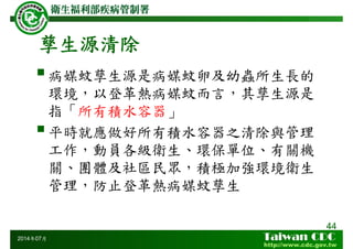 孳生源清除
病媒蚊孳生源是病媒蚊卵及幼蟲所生長的
環境，以登革熱病媒蚊而言，其孳生源是
指「所有積水容器」
平時就應做好所有積水容器之清除與管理
工作，動員各級衛生、環保單位、有關機
關、團體及社區民眾，積極加強環境衛生
管理，防止登革熱病媒蚊孳生
44
2014年07月
 