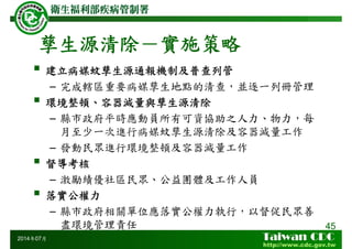 孳生源清除－實施策略
建立病媒蚊孳生源通報機制及普查列管
– 完成轄區重要病媒孳生地點的清查，並逐一列冊管理
環境整頓、容器減量與孳生源清除
– 縣市政府平時應動員所有可資協助之人力、物力，每
月至少一次進行病媒蚊孳生源清除及容器減量工作
– 發動民眾進行環境整頓及容器減量工作
督導考核
– 激勵績優社區民眾、公益團體及工作人員
落實公權力
– 縣市政府相關單位應落實公權力執行，以督促民眾善
盡環境管理責任 45
2014年07月
 