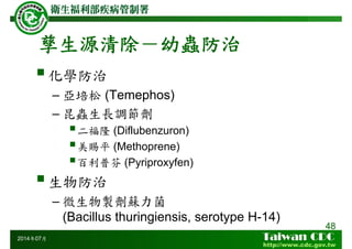 孳生源清除－幼蟲防治
化學防治
– 亞培松 (Temephos)
– 昆蟲生長調節劑
二福隆 (Diflubenzuron)
美賜平 (Methoprene)
百利普芬 (Pyriproxyfen)
生物防治
– 微生物製劑蘇力菌
(Bacillus thuringiensis, serotype H-14)
48
2014年07月
 