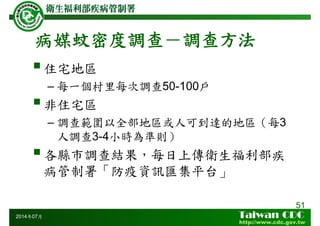 病媒蚊密度調查－調查方法
51
2014年07月
住宅地區
– 每一個村里每次調查50-100戶
非住宅區
– 調查範圍以全部地區或人可到達的地區（每3
人調查3-4小時為準則）
各縣市調查結果，每日上傳衛生福利部疾
病管制署「防疫資訊匯集平台」
 