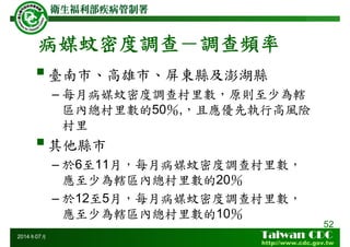 病媒蚊密度調查－調查頻率
52
2014年07月
臺南市、高雄市、屏東縣及澎湖縣
– 每月病媒蚊密度調查村里數，原則至少為轄
區內總村里數的50％,，且應優先執行高風險
村里
其他縣市
– 於6至11月，每月病媒蚊密度調查村里數，
應至少為轄區內總村里數的20％
– 於12至5月，每月病媒蚊密度調查村里數，
應至少為轄區內總村里數的10％
 