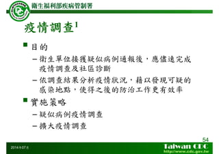 疫情調查1
54
2014年07月
目的
– 衛生單位接獲疑似病例通報後，應儘速完成
疫情調查及社區診斷
– 依調查結果分析疫情狀況，藉以發現可疑的
感染地點，使得之後的防治工作更有效率
實施策略
– 疑似病例疫情調查
– 擴大疫情調查
 