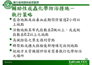 58
2014年07月
感染地點及病毒血症期間停留達2小時以
上地點
活動地點其布氏指數在2級以上，或成蚊
指數在0.2以上之地點
高風險區之孳生源列管點
群聚點或擴大採檢後新增確定病例地點
經地方主管機關評估有需要執行化學防治
之場所
輔助性成蟲化學防治措施－
執行策略
 