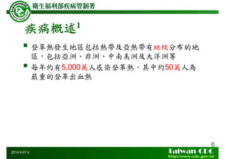 疾病概述1
登革熱發生地區包括熱帶及亞熱帶有斑蚊分布的地
區，包括亞洲、非洲、中南美洲及大洋洲等
每年約有5,000萬人感染登革熱，其中約50萬人為
嚴重的登革出血熱
6
2014年07月
 