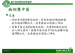 病例集中區
60
2014年07月
定義
– 同村里內2例確定病例，其居住地/活動地點彼
此不超過150公尺；且其發病日間隔≦14天
– 當集中區已有2例確定病例，而第3例確定病例
加入時之要件：與集中區內其中1例之距離不超
過150公尺，且其發病日間隔≦14天
 