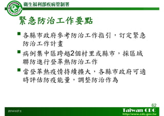 緊急防治工作要點
62
2014年07月
各縣市政府參考防治工作指引，訂定緊急
防治工作計畫
病例集中區跨越2個村里或縣市，採區域
聯防進行登革熱防治工作
當登革熱疫情持續擴大，各縣市政府可適
時評估防疫能量，調整防治作為
 