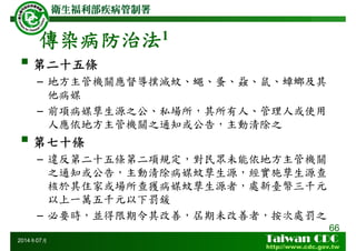 傳染病防治法1
66
2014年07月
第二十五條
– 地方主管機關應督導撲滅蚊、蠅、蚤、蝨、鼠、蟑螂及其
他病媒
– 前項病媒孳生源之公、私場所，其所有人、管理人或使用
人應依地方主管機關之通知或公告，主動清除之
第七十條
– 違反第二十五條第二項規定，對民眾未能依地方主管機關
之通知或公告，主動清除病媒蚊孳生源，經實施孳生源查
核於其住家或場所查獲病媒蚊孳生源者，處新臺幣三千元
以上一萬五千元以下罰鍰
– 必要時，並得限期令其改善，屆期未改善者，按次處罰之
 