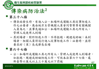 傳染病防治法2
67
2014年07月
第三十八條
– 傳染病發生時，有進入公、私場所或運輸工具從事防疫工
作之必要者，應由地方主管機關人員會同警察等有關機關
人員為之，並事先通知公、私場所或運輸工具之所有人、
管理人或使用人到場
– 其到場者，對於防疫工作，不得拒絕、規避或妨礙；未到
場者，相關人員得逕行進入從事防疫工作；必要時，並得
要求村（里）長或鄰長在場
第六十七條
– 公、私場所或運輸工具之所有人、管理人或使用人到場者，
如拒絕、規避或妨礙防疫工作，可依本法第六十七條，處
新臺幣六萬元以上三十萬元以下罰鍰
 