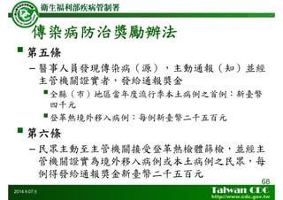 傳染病防治獎勵辦法
68
2014年07月
第五條
– 醫事人員發現傳染病（源），主動通報（知）並經
主管機關證實者，發給通報獎金
全縣（市）地區當年度流行季本土病例之首例：新臺幣
四千元
登革熱境外移入病例：每例新臺幣二千五百元
第六條
– 民眾主動至主管機關接受登革熱檢體篩檢，並經主
管機關證實為境外移入病例或本土病例之民眾，每
例得發給通報獎金新臺幣二千五百元
 