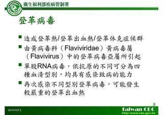 登革病毒
8
造成登革熱/登革出血熱/登革休克症候群
由黃病毒科（Flaviviridae）黃病毒屬
（Flavivirus）中的登革病毒亞屬所引起
單股RNA病毒，依抗原的不同可分為四
種血清型別，均具有感染致病的能力
再次感染不同型別登革病毒，可能發生
較嚴重的登革出血熱
2014年07月
 