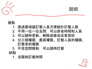 3
說明
優點
1. 透過雲端讓訂餐人員方便統計訂餐人數
2. 不用一位一位去問，可以節省時間和人員
3. 可以隨時更新、刪除或修改店家資訊
4. 分三個權限，最高權限、訂餐人員的權限、
訂餐者的權限
5. 不受空間限制，可以隨時訂餐
缺點
1. 沒限制訂餐時間
 