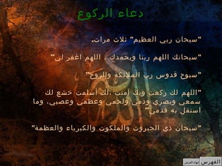 . " "‫مرات‬ ‫ثل ث‬ ‫العظيم‬ ‫ربي‬ ‫سبحان‬
” "‫لي‬ ‫اغفر‬ ‫اللهم‬ ، ‫وبحمدك‬ ‫ربنا‬ ‫اللهم‬ ‫سبحانك‬
” "‫والروح‬ ‫الملئكة‬ ‫رب‬ ‫قدوس‬ ‫سبوح‬
"‫لك‬ ‫خشع‬ ‫أسلمت‬ ‫،لك‬ ‫آمنت‬ ‫وبك‬ ‫ركعت‬ ‫لك‬ ‫اللهم‬
‫وما‬ ،‫وعصبي‬ ‫وعظمي‬ ‫ولحمي‬ ‫ودمي‬ ‫وبصري‬ ‫سمعي‬
”‫قدمي‬ ‫به‬ ‫استقل‬
" "‫والعظمة‬ ‫والكبرياء‬ ‫والملكوت‬ ‫الجبروت‬ ‫ذي‬ ‫سبحان‬
‫الركوع‬ ‫دعاء‬
‫الفهرس‬‫العرض‬ ‫إنهاء‬
 