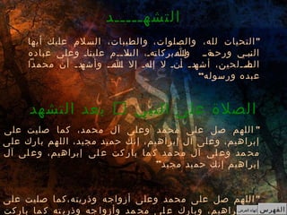 "‫أيها‬ ‫عليك‬ ‫السلم‬ ،‫والطيبات‬ ،‫والصلوات‬ ،‫لله‬ ‫التحيات‬
‫عباده‬ ‫وعلى‬ ‫ـاـ‬‫ن‬‫علي‬ ‫ــم‬‫ـ‬‫ـل‬‫الس‬ ،‫ـهـ‬‫ت‬‫ـــبركا‬‫ـ‬‫و‬‫ـ‬‫ا‬ ‫ـةــ‬‫ورحم‬ ‫ـبـي‬‫ن‬‫ال‬
‫محمدا‬ ‫أن‬ ‫ـ‬‫ـ‬‫ـد‬‫وأشه‬ ‫ـــ‬‫ـ‬،‫ـ‬‫ا‬ ‫إل‬ ‫ـهـ‬‫ل‬‫إ‬ ‫ل‬ ‫ـنـ‬‫أ‬ ‫ـ‬‫ـ‬‫ـد‬‫أشه‬ ،‫ــلحين‬‫ـ‬‫ـا‬‫الص‬
“‫ورسوله‬ ‫عبده‬
‫التشهـــــد‬
‫النبي‬ ‫على‬ ‫الصلة‬‫التشهد‬ ‫بعد‬
"‫على‬ ‫صليت‬ ‫كما‬ ،‫محمد‬ ‫آل‬ ‫وعلى‬ ‫محمد‬ ‫على‬ ‫صل‬ ‫اللهم‬
‫على‬ ‫بارك‬ ‫اللهم‬ ،‫مجيد‬ ‫حميد‬ ‫إنك‬ ،‫إبراهيم‬ ‫آل‬ ‫وعلى‬ ،‫إبراهيم‬
‫آل‬ ‫لى‬ ‫وع‬ ،‫إبراهيم‬ ‫لى‬ ‫ع‬ ‫كت‬ ‫بار‬ ‫ما‬ ‫ك‬ ‫مد‬ ‫مح‬ ‫آل‬ ‫لى‬ ‫وع‬ ‫مد‬ ‫مح‬
”‫مجيد‬ ‫حميد‬ ‫إنك‬ ‫إبراهيم‬
"‫على‬ ‫صليت‬ ‫وذريته،كما‬ ‫أزواجه‬ ‫وعلى‬ ‫محمد‬ ‫على‬ ‫صل‬ ‫اللهم‬
‫باركت‬ ‫ما‬ ‫ك‬ ‫ته‬ ‫وذري‬ ‫جه‬ ‫وأزوا‬ ‫مد‬ ‫مح‬ ‫لى‬ ‫ع‬ ‫وبارك‬ ،‫إبراهيم‬ ‫آل‬ ‫الفهرس‬‫العرض‬ ‫إنهاء‬
 