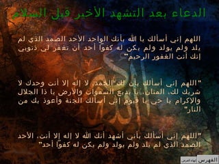 ‫السلم‬ ‫قبل‬ ‫الخير‬ ‫التشهد‬ ‫بعد‬ ‫الدعاء‬
‫الفهرس‬‫العرض‬ ‫إنهاء‬
‫لم‬ ‫الذي‬ ‫صمد‬‫ال‬ ‫حد‬‫ال‬ ‫حد‬‫الوا‬ ‫نك‬‫بأ‬ ‫ا‬ ‫يا‬ ‫سألك‬‫أ‬ ‫ني‬‫إ‬ ‫هم‬‫الل‬
‫ذنوبي‬ ‫لي‬ ‫فر‬ ‫تغ‬ ‫أن‬ ‫حد‬ ‫أ‬ ‫كفوا‬ ‫له‬ ‫كن‬ ‫ي‬ ‫لم‬ ‫و‬ ‫لد‬ ‫يو‬ ‫لم‬ ‫و‬ ‫لد‬ ‫ي‬
”‫الرحيم‬ ‫الغفور‬ ‫أنت‬ ‫إنك‬
"‫ل‬ ‫وحدك‬ ‫أنت‬ ‫إل‬ ‫إله‬ ‫ل‬ ،‫الحمد‬ ‫لك‬ ‫بأن‬ ‫أسألك‬ ‫إني‬ ‫اللهم‬
‫الجلل‬ ‫ذا‬ ‫يا‬ ‫والرض‬ ‫سموات‬‫ال‬ ‫يع‬‫بد‬ ‫يا‬ ،‫المنان‬ ،‫لك‬ ‫يك‬‫شر‬
‫من‬ ‫بك‬ ‫وأعوذ‬ ‫نة‬ ‫الج‬ ‫سألك‬ ‫أ‬ ‫ني‬ ‫إ‬ ‫قيوم‬ ‫يا‬ ‫حي‬ ‫يا‬ ‫والكرام‬
"‫النار‬
 
"‫الحد‬ ،‫أنت‬ ‫إل‬ ‫إله‬ ‫ل‬ ‫ا‬ ‫أنك‬ ‫أشهد‬ ‫بأني‬ ‫أسألك‬ ‫إني‬ ‫اللهم‬
‫أحد‬ ‫كفوا‬ ‫له‬ ‫يكن‬ ‫ولم‬ ‫يولد‬ ‫ولم‬ ‫يلد‬ ‫لم‬ ‫الذي‬ ‫الصمد‬”
 