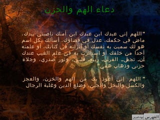 "،‫بيدك‬ ‫ناصيتي‬ ‫أمتك‬ ‫ابن‬ ‫عبدك‬ ‫ابن‬ ‫عبدك‬ ‫إني‬ ‫اللهم‬
‫اسم‬ ‫كل‬‫ب‬ ‫أسألك‬ ،‫قضاؤك‬ ‫في‬ ‫عدل‬ ،‫حكمك‬ ‫في‬ ‫ض‬ِ ‫ما‬
‫علمته‬ ‫أو‬ ،‫كتابك‬ ‫في‬ ‫أنزلته‬ ‫أو‬ ‫نفسك‬ ‫به‬ ‫سميت‬ ‫لك‬ ‫هو‬
‫عندك‬ ‫الغيب‬ ‫لم‬‫ع‬ ‫في‬ ‫به‬ ‫ستأثرت‬‫ا‬ ‫أو‬ ‫قك‬‫خل‬ ‫من‬ ‫أحدا‬
‫وجلء‬ ،‫صدري‬ ‫ونور‬ ،‫كبكي‬‫ل‬‫ق‬ ‫كعك‬‫ي‬‫رب‬ ‫كنك‬‫آ‬‫القر‬ ‫كلكك‬‫تجع‬ ‫كنك‬‫أ‬
"‫همي‬ ‫وذهاب‬ ‫حزني‬
"‫والعجز‬ ،‫والخزن‬ ‫الهم‬ ‫من‬ ‫بك‬ ‫أعوذ‬ ‫إني‬ ‫اللهم‬
‫الرجال‬ ‫وغلبة‬ ‫الدين‬ ‫وضلع‬ ،‫والجبن‬ ‫والبخل‬ ‫والكسل‬
‫والحزن‬ ‫الهم‬ ‫دعاء‬
‫الفهرس‬‫العرض‬ ‫إنهاء‬
 