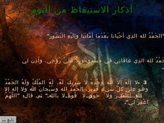  3-‫د‬ُ  ‫م‬ْ‫ك‬ ‫ح‬َ ‫ِذ‬ ‫ال‬ ‫ه‬ُ  ‫ل‬َ ‫ِذ‬ ‫و‬ ‫ك‬ُ  ‫ل‬ْ‫ك‬ ‫م‬ُ  ‫ال‬ ‫ه‬ُ  ‫ل‬َ ‫ِذ‬ ،‫ه‬ُ  ‫ل‬َ ‫ِذ‬ ‫ك‬َ ‫ِذ‬ ‫ري‬ِ  ‫ش‬َ ‫ِذ‬ ‫ل‬ ‫ه‬ُ  ‫د‬َ ‫ِذ‬ ‫ح‬ْ‫ك‬ ‫و‬ ‫ا‬ ‫ل‬َّ ‫إ‬ ‫ه‬َ ‫ِذ‬ ‫ل‬َ ‫ِذ‬ ‫إ‬ ‫ل‬
‫إل‬ ‫إله‬ ‫ول‬ ‫ا‬ ‫ن‬َ ‫ِذ‬ ‫بحا‬ْ‫ك‬ ‫س‬ُ  ‫و‬ ‫له‬‫ل‬ ‫د‬ُ  ‫م‬ْ‫ك‬ ‫ح‬َ ‫ِذ‬ ‫ال‬ ،‫ير‬‫قد‬َ ‫ِذ‬ ‫ء‬ٍ  ‫شي‬ ‫ل‬ِّ ‫ك‬ ‫لى‬‫ع‬ ‫و‬َ ‫ِذ‬ ‫ه‬ُ  ‫و‬
" : "‫م‬َّ ‫ه‬ُ  ‫ل‬َّ ‫ال‬ ‫قال‬ ‫ـمـ‬‫ث‬ ‫ـهـ‬‫ل‬‫بال‬ ‫ـإــل‬‫ة‬َ ‫ِذ‬ ‫قو‬ُ  ‫ـوــل‬‫ل‬َ ‫ِذ‬ ‫حو‬َ ‫ِذ‬ ‫ول‬ ‫ـر‬‫ـ‬‫ـب‬‫ـــك‬‫ـ‬‫أ‬‫ـ‬‫ـــا‬‫ـ‬‫و‬ ‫ـ‬‫ا‬
."‫لي‬ ‫ر‬ْ‫ك‬ ‫ف‬ِ  ‫غ‬ْ‫ك‬ ‫ا‬
‫النوم‬ ‫من‬ ‫الستيقاظ‬ ‫أذكار‬
" "‫شور‬ُ  ‫ن‬َ ‫ِذ‬ ‫ال‬ ‫ه‬ِ  ‫ي‬ْ‫ك‬ ‫ل‬َ ‫ِذ‬ ‫وإ‬ ‫نا‬َ ‫ِذ‬ ‫ت‬َ ‫ِذ‬ ‫ما‬َ ‫ِذ‬ ‫أ‬ ‫ما‬َ ‫ِذ‬ ‫د‬َ ‫ِذ‬ ‫ع‬ْ‫ك‬ ‫ب‬َ ‫ِذ‬ ‫يانا‬َ ‫ِذ‬ ‫ح‬ْ‫ك‬ ‫أ‬ ‫ذي‬ِ  ‫ال‬ ‫لله‬ ‫د‬ُ  ‫م‬ْ‫ك‬ ‫ح‬َ ‫ِذ‬ ‫ال‬
‫لي‬ ‫ن‬َ ‫ِذ‬ ‫ذ‬ِ  ‫أ‬َ ‫ِذ‬ ‫و‬ ،‫حي‬ِ  ‫رو‬ُ  ‫ي‬َّ ‫ل‬َ ‫ِذ‬ ‫ع‬َ ‫ِذ‬ ‫د‬َّ ‫ر‬َ ‫ِذ‬ ‫و‬ ‫دي‬ِ  ‫س‬َ ‫ِذ‬ ‫ج‬َ ‫ِذ‬ ‫في‬ ‫ني‬ِ  ‫فا‬َ ‫ِذ‬ ‫عا‬َ ‫ِذ‬ ‫ذي‬ِ  ‫ال‬ ‫لله‬ ‫د‬ُ  ‫م‬ْ‫ك‬ ‫ح‬َ ‫ِذ‬
."
... ‫تابع‬
 