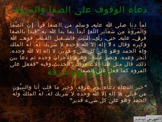 "‫يون‬ّ ‫والنب‬ ‫أنا‬ ‫قلت‬ ‫ما‬ ‫ر‬ُ ‫وخي‬ ،‫عرفة‬ ‫يوم‬ ‫دعاء‬ ‫الدعاء‬ ‫خير‬
:‫ه‬ُ ‫ول‬ ‫ك‬ُ ‫المل‬ ‫ه‬ُ ‫ل‬ ،‫ه‬ُ ‫ل‬ ‫يك‬‫شر‬ ‫ل‬ ‫ه‬ُ ‫وحد‬ ‫ا‬ ‫إل‬ ‫له‬‫إ‬ ‫ل‬ ‫لي‬‫قب‬ ‫من‬
‫قدير‬ ‫شيء‬ ‫كل‬ ‫على‬ ‫وهو‬ ‫د‬ُ ‫الحم‬"
‫عرفة‬ ‫يوم‬ ‫الدعاء‬
}‫فا‬َ ‫ص‬ّ ‫ال‬ ‫ن‬ّ ‫إ‬ِ ‫قرأ‬ ‫صفا‬ ‫ال‬ ‫من‬ ‫سلم‬ ‫و‬ ‫كهك‬‫ي‬‫عل‬ ‫ا‬ ‫صلى‬ ‫نا‬ ‫د‬ ‫ا‬ّ ‫لم‬
" {‫بالصفا‬ ‫فبدأ‬ ‫به‬ ‫ا‬ ‫بدأ‬ ‫ما‬‫ب‬ ‫أبدأ‬ ‫ه‬ِ ‫ل‬ّ ‫ال‬ ‫ر‬ِ ‫ئ‬ِ ‫عآ‬َ ‫ش‬َ ‫من‬ِ ‫ة‬َ ‫و‬َ ‫ر‬ْ ‫م‬َ ‫ل‬ْ ‫وا‬َ
‫ا‬ ‫كدكك‬‫فوح‬ ،‫كةك‬‫ل‬‫القب‬ ‫ككقبل‬‫ك‬‫كت‬‫فاس‬ ‫كبكيت‬‫ل‬‫ا‬ ‫كىك‬‫أ‬‫ر‬ ‫كىك‬‫ت‬‫ح‬ ‫كهك‬‫ي‬‫عل‬ ‫ك‬‫ك‬‫كي‬‫فرق‬
" :‫الملك‬ ‫ه‬ُ ‫ل‬ ،‫ه‬ُ ‫ل‬ ‫يك‬ ‫شر‬ ‫ل‬ ‫وحده‬ ‫ا‬ ‫إل‬ ‫له‬ ‫إ‬ ‫ل‬ ‫وقال‬ ‫كبره‬ ‫و‬
،‫وحده‬ ‫ا‬ ‫إل‬ ‫له‬‫إ‬ ‫ل‬ ،‫ير‬‫قد‬ ‫ء‬ٍ ‫شي‬ ‫كل‬ ‫لى‬‫ع‬ ‫هو‬‫و‬ ‫مد‬‫الح‬ ‫ه‬ُ ‫ول‬
‫بين‬ ‫دعا‬ ‫ثم‬ ‫وحده‬ ‫الحزاب‬ ‫وهزم‬ ،‫عبده‬ ‫ونصر‬ ،‫وعده‬ ‫أنجز‬
" . " .‫على‬ ‫عل‬‫فف‬ ‫يه‬‫وف‬ ‫الحديث‬ ‫مرات‬ ‫ثلث‬ ‫هذا‬ ‫ثل‬‫م‬ ‫قال‬ ‫ذلك‬
‫الصفا‬ ‫على‬ ‫فعل‬ ‫كما‬ ‫المروة‬"
‫والمروة‬ ‫الصفا‬ ‫على‬ ‫الوقوف‬ ‫دعاء‬
‫الفهرس‬‫العرض‬ ‫إنهاء‬
 