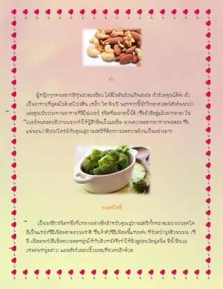 ถั่ว
ผู้หญิงทุกคนอยากมีหุ่นสวยเพรียว ไม่มีไขมันส่วนเกินสะสม ถั่วช่วยคุณได้ค่ะ ถั่ว
เป็นอาหารที่อุดมไปด้วยโปรตีน เหล็ก วิตามินบี นอกจากนี้นักวิทยาศาสตร์ยังค้นพบว่า
เมื ่อคุณรับประทานอาหารที่มีไฟเบอร์ ชนิดที่ละลายน้าได้ (ซึ่งถั่วมีอยู่แล้วมากมาย) ไฟ
เบอร์จะเคลื อบผิวกระเพาะทาให้รู้สึกอิ่มเร็วและอิ่ม-นานความอยากอาหารจะลดลง ซึ่ง
แน่นอนว่ามีประโยชน์กับคุณสุภาพสตรีที่ต้องการลดความอ้วนเป็นอย่างมาก
บรอคโคลี่
เป็นพื ชอีกชนิดหนึ่งที่เหมาะอย่างยิ่งสาหรับคุณสุภาพสตรีทั้งหลายเพราะบรอคโค
ลี่เป็นแหล่งซีลีเนียมตามธรรมชาติ ซึ่งเจ้าตัวซีลีเนียมนี้แหละค่ะ ที่ช่วยบารุงผิวพรรณ (ซี
ลี-เนียมจะช่วยเพิ่มความยื ดหยุ่นให้กับผิวหนังจึงทาให้ผิวดูอ่อนวัยนุ่มนิ่ม มีน้ามีนวล
เหมื อนหนุ่มสาว) แถมยังช่วยลบริ้วรอยเหี่ยวย่นอีกด้วย
 
