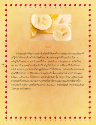 กล้วยไข่
กล้วยทุกชนิดดีต่อสุขภาพแต่กล้วยไข่ดีเป็นพิเศษ ในเรื ่องของสารต้านอนุมูลอิสระที่
เรารู้จักกันดี คื อเบต้าแคโรทีนโดยธรรมชาติ เมื ่อเราอายุพ้นยี่สิบสองไปแล้วความ
เจริญเติบโตของร่างกายจะเริ่มหยุดชะงักความเสื ่อมในส่วนต่างๆของร่างกายก็จะเริ่มมา
เยื อนอย่างช้าๆ ขณะนั้นเองมีสองสิ่งที่สาคัญเกิดขี้นในร่างกายของเรา ซึ่งก็คื อสิ่งแรก
เซลล์ในร่างกายทุกเซลล์จะผลิตอนุมูลอิสระมากขึ้นสิ่งที่สองความสามารถในการซ่อมแซม
ส่วนที่สึกหรอของร่างกายจะลดลงเรื ่อยๆพร้อมกันนั้นความสามารถในการจากัดอนุมูล
อิสระ(Detoxification) ก็ลดลงอย่างน่าตกใจเช่นกันดังนั้น กลยุทธ์ที่คุณจะสู้กับความแก่
ด้วยตนเองก็คื อคุณต้องรับประทานอาหารที่มีฤทธิ์ต้านอนุมูลอิสระให้มากซึ่งสารนี้เรา
รู้จักในชื ่อที่ เรียกว่า แอนตี้ออกซิแดนท์(Antioxidants) ซึ่งในกล้วยไข่ 1 ขีด มีสารเบต้าแค
โรทีนถึง 492 มิลลิกรัม
 