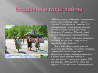 В Бердске накануне Великой Отечественной
войны насчитывалось около 11 тысяч
жителей. Ушли защищать Отечество 2000
граждан нашего города, которые приняли
участие в тяжёлых битвах за Москву,
Ленинград, Сталинград. Каждый второй
погиб в сражениях за Советскую Родину.
За отвагу и мужество боевыми орденами и
медалями награждено 1339 рядовых и
сержантов , 400 офицеров.
Дни и ночи в Бердском выпускалась
продукция для фронта, готовились сибирские
добровольческие части, на личные
сбережение горожан построены и переданы
Красной армии танковая колонна и
авиаэскадрилья. Отправлено на фронт 1000
пар валенок, 12000 пар обуви, 10000 пар
варежек, 20000 комплектов обмундирования.
 