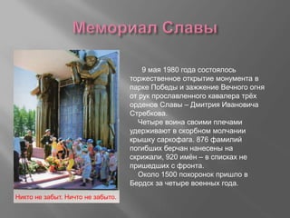 9 мая 1980 года состоялось
торжественное открытие монумента в
парке Победы и зажжение Вечного огня
от рук прославленного кавалера трёх
орденов Славы – Дмитрия Ивановича
Стребкова.
Четыре воина своими плечами
удерживают в скорбном молчании
крышку саркофага. 876 фамилий
погибших берчан нанесены на
скрижали, 920 имён – в списках не
пришедших с фронта.
Около 1500 похоронок пришло в
Бердск за четыре военных года.
Никто не забыт. Ничто не забыто.
 