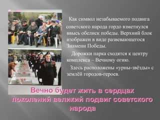 Как символ незабываемого подвига
советского народа гордо взметнулся
ввысь обелиск победы. Верхний блок
изображен в виде развевающегося
Знамени Победы.
Дорожки парка сходятся к центру
комплекса – Вечному огню.
Здесь расположены «урны-звёзды» с
землёй городов-героев.
 
