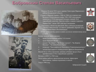Родился 26 июля 1918 года в деревне Святогорка Мариинского
района Кемеровской области.
Служил в Красной Армии с 1940 по 1946 год и прошел всю
Великую Отечественную войну 1941-1945 года воином-
связистом в 133-й стрелковой (позднее ставшей 18-й
гвардейской) дивизиях. Окончил войну в звании старшины.
Первые бои – летом 1941 года под Смоленском.
Участвовал в битве под Москвой, боях за Юхнов (названный
“малым Севастополем” за тяжесть сражений), Курской дуге,
взятии Кенигсберга (Калининграда).
В боях за Юхнов был ранен в живот, но после лечения вновь встал
в строй.
Боевые награды моего прадеда:
 орден Отечественной войны 1-й степени
 орден Красной Звезды
 медали “За отвагу”, “За боевые заслуги”, “За оборону
Москвы”, “За взятие Кенигсберга“
 несколько “Благодарностей Верховного Главнокомандующего”
 личная благодарность командующего фронтом Баграмяна И.
Весной 42-го 133-я стрелковая дивизия за боевые заслуги была
преобразована в 18-ю гвардейскую дивизию.
Вступил в КПСС в 1942 году.
После войны работал председателем колхоза, директором
маслозавода, главным агрономом в совхозе.
Умер в 1994 году.
Бобровский Андрей
 