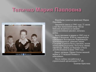 Воробьева (девичья фамилия) Мария
Павловна.
Закончила школу в 1941 году. 21 июня
у нее был выпускной вечер. Когда
бабушка встречала со своими
одноклассниками рассвет, началась
война.
Была призвана в армию в 1943 году в
городе Смоленске. В 89-ю гвардейскую
стрелковую Белгородско-Харьковскую
Краснознаменную дивизию имени
Суворова. Сначала была стрелком, потом
командиром отделения. Получила звание
ефрейтора. Дошла до Берлина и была
демобилизована в июне 1945 года.
Имеет награды: Орден Отечественной
войны и 15 медалей боевых и
юбилейных.
После войны она работала в
строительной организации СУ-40.
Теличко Кристина
 
