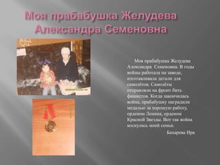 Моя прабабушка Желудева
Александра Семеновна. В годы
войны работала на заводе,
изготавливала детали для
самолётов. Самолёты
отправляли на фронт бить
фашистов. Когда закончилась
война, прабабушку наградили
медалью за хорошую работу,
орденом Ленина, орденом
Красной Звезды. Вот так война
коснулась моей семьи.
Бахарева Ира
 