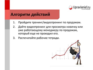 1. Пройдите тренинг/видеотренинг по продажам.
2. Дайте видеотренинг для просмотра новичку или
уже работающему менеджеру по продажам,
который еще не проходил его.
3. Распечатайте рабочие тетради.
Алгоритм действий
 