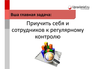 Приучить себя и
сотрудников к регулярному
контролю
Вша главная задача:
 