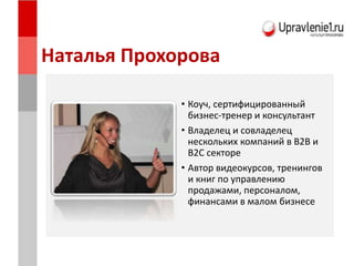 Наталья Прохорова
• Коуч, сертифицированный
бизнес-тренер и консультант
• Владелец и совладелец
нескольких компаний в B2B и
B2C секторе
• Автор видеокурсов, тренингов
и книг по управлению
продажами, персоналом,
финансами в малом бизнесе
 