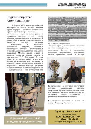Григорьев Виктор Генрихович родился в 1965
году в Санкт – Петербурге. Театральный
художник, член российского союза
художников, участник и победитель
множества конкурсов, фестивалей и выставок.
Его работы находятся в частных музейных
собраниях России, Украины, США, Испании,
Германии, Франции, Австрии, Финляндии и
Арабских Эмиратов. Он инсценирует и
оформляет карнавалы и городские праздники
в разных городах России.
Редкое искусство
«Арт-механика»
В феврале 2015 г. краеведческий музей
«Октябрьск на Волге» готовит жителям
города сюрприз - выставку кинетических
картин и скульптур «Арт-механика».
Арт-механика – одно из самых редких и
интересных искусств, в этой технике
работают единицы мастеров и мастерских. В
России объекты такого рода «рождаются» в
мастерской Виктора Григорьева
Невероятные и волшебные
кинетические игрушки, настенные
механические картины, микровселенные
объединены движением, стилем и подходом к
материалам. Металл, дерево, стекло и
оргстекло являются единым целым в
произведениях В.Г. Григорьева. В этом
искусстве, по словам автора, в ход идут
специально купленные или найденные в
хозяйстве детали, неожиданные находки с
«барахолок». Объекты Виктора Григорьева
не просто красивые и эстетичные работы, но
и функциональные – это светильники или
фонтаны, которые смело можно использовать
по их прямому назначению.
Заводные куклы, механические предметы
ценились во все времена,
движущиеся фигурки в музыкальных
шкатулках завораживали, действующие
модели приводили людей в восторг.
Представленные на выставке кинетические
игрушки, механические картины,
движущиеся микро-вселенные, медитативные
или "активные", большие или малые - все они
заставляют зрителя остановиться в
удивлении. И запоминаются надолго.
На открытии выставки выступит сам
автор – Владимир Григорьев.
18 февраля 2015 года -14.00
Городской краеведческий музей
Музей - ул. Вокзальная, 12
вторник-пятница
10.00 – 13.00; 14.00 - 17.00
суббота 11.00 - 16.00
телефон для справок 2-23-33
 