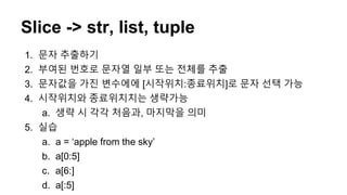 Slice -> str, list, tuple
1. 문자 추출하기
2. 부여된 번호로 문자열 일부 또는 전체를 추출
3. 문자값을 가진 변수에에 [시작위치:종료위치]로 문자 선택 가능
4. 시작위치와 종료위치치는 생략가능
a. 생략 시 각각 처음과, 마지막을 의미
5. 실습
a. a = ‘apple from the sky’
b. a[0:5]
c. a[6:]
d. a[:5]
 
