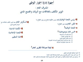 ‫الوطين‬ ‫احلوار‬ ‫إدارة‬ ‫أجهزة‬
‫ئيس‬‫ر‬‫اللجنة‬‫الوطنية‬(‫يكلفه‬‫ئيس‬‫ر‬‫احلكومة‬‫اح‬‫رت‬‫باق‬‫من‬‫ير‬‫ز‬‫و‬‫الق‬‫طاع‬)‫؛‬
‫املقرر‬‫العام‬(‫يعينه‬‫وزير‬‫القطاع‬)‫؛‬
‫اللجنة‬‫الوطنية؛‬
‫مخس‬‫جلان‬‫موضوعاتية‬:
1-‫جلنة‬‫امللتمسات‬‫التشريعية؛‬
2-‫؛‬ ‫الرقابية‬ ‫العرائض‬ ‫جلنة‬
3-‫جلنة‬‫حكامة‬‫املدين؛‬ ‫اجملتمع‬
4-‫العمومية؛‬ ‫السياسات‬ ‫وتقييم‬ ‫صياغة‬ ‫يف‬ ‫املسامهة‬ ‫جلنة‬
5-‫الدميقراطية‬ ‫ميثاق‬ ‫جلنة‬‫كية‬‫التشار‬.
19
‫املشرف‬‫العام‬:
‫املدين‬ ‫واجملتمع‬ ‫ملان‬‫رب‬‫ال‬ ‫مع‬ ‫بالعالقات‬ ‫املكلف‬ ‫ير‬‫ز‬‫الو‬
1
‫العام‬ ‫التقرير‬ ‫صياغة‬ ‫لجنة‬.
1–‫امللحق‬ ‫يف‬ ‫املقرتحة‬ ‫التشكيلة‬ ‫أنظر‬
2-‫رؤساء‬ ‫اختيار‬ ‫يتم‬‫اللجن‬‫اح‬‫رت‬‫بإق‬‫اللجنة‬ ‫أعضاء‬ ‫ومصادقة‬ ‫اللجنة‬ ‫رئيس‬ ‫من‬
3-‫اللجان‬ ‫ومقرري‬ ‫العام‬ ‫املقرر‬ ‫عضوية‬ ‫من‬ ‫وتتكون‬ ‫الوطنية‬ ‫اللجنة‬ ‫رئيس‬ ‫يرأسها‬‫املوضوعاتية‬‫العام‬ ‫والسكرتري‬
2
3
‫الكتابة‬‫الدائمة؛‬
‫اللجنة‬‫اإلعالمية؛‬
‫جلنة‬‫ا‬‫لتنظيم‬.
‫العام‬ ‫تري‬‫ر‬‫السك‬(‫الوزير‬ ‫يعينه‬‫املكلف‬‫مع‬ ‫بالعالقات‬
‫املدين‬ ‫واجملتمع‬ ‫ملان‬‫رب‬‫ال‬)
 