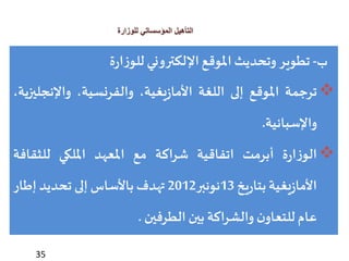 35
‫للوزارة‬ ‫المؤسساتي‬ ‫التأهيل‬
‫ب‬-‫تطوير‬‫وتحديث‬‫املوقع‬‫اإللكتروني‬‫ة‬‫ر‬‫ا‬‫ز‬‫للو‬
‫ترجمة‬‫املوقع‬‫إلى‬‫اللغة‬،‫يغية‬‫ز‬‫األما‬،‫والفرنسية‬‫واإلنج‬،‫ليزية‬
‫واإلسبانية‬.
‫ة‬‫ر‬‫ا‬‫ز‬‫الو‬‫أبرمت‬‫اتفاقية‬‫شراكة‬‫مع‬‫املعهد‬‫امللكي‬‫للثقاف‬‫ة‬
‫يغية‬‫ز‬‫األما‬‫يخ‬‫ر‬‫بتا‬13‫نونبر‬2012‫تهدف‬‫باألساس‬‫إلى‬‫تحديد‬‫إطار‬
‫عام‬‫ن‬‫للتعاو‬‫والشراكة‬‫بين‬‫الطرفين‬.
 