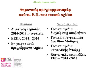 Δημοτικός προγραμματισμός:Δημοτικός προγραμματισμός:
από τα Ε.Π. στα τοπικά σχέδιααπό τα Ε.Π. στα τοπικά σχέδια
Πλαίσιο
• Δημοτική περίοδος
2014-2019: πενταετία
• ΕΣΠΑ 2014 - 2020
• Επιχειρησιακά
προγράμματα Δήμων
Νέα δεδομένα
• Τοπικά σχέδια
διαχείρισης αποβλήτων
• Τοπικά προγράμματα
Δια Βίου Μάθησης
• Τοπικά σχέδια
κοινωνικής ένταξης
• Κοινωνικές συμπράξεις
ΤΕΒΑ 2014 -2020
«Η πόλη είμαστε εμείς»
 