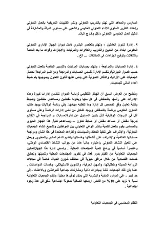 ‫التعاوني‬ ‫بالعمل‬ ‫التعريفية‬ ‫الكتيبات‬ ‫ونشر‬ ‫التعاوني‬ ‫بالتدريب‬ ‫تهتم‬ ‫التي‬ ‫والمعاهد‬ ‫المدارس‬
‫وإع‬‫في‬ ‫والمشاركة‬ ‫الدولة‬ ‫مستوي‬ ‫علي‬ ‫والشعبي‬ ‫الحكومي‬ ‫التعاوني‬ ‫لألداء‬ ‫السنوي‬ ‫التقرير‬ ‫داد‬
.‫البالد‬ ‫وخارج‬ ‫داخل‬ ‫التعاوني‬ ‫الحكومي‬ ‫العمل‬ ‫تمثيل‬
5‫التعاوني‬ ‫اإلداري‬ ‫الجهاز‬ ‫ديوان‬ ‫داخل‬ ‫البشري‬ ‫بالعنصر‬ ‫وتهتم‬ : ‫العاملين‬ ‫شئون‬ ‫إدارة‬ .
‫والعالوا‬ ‫والتدريب‬ ‫التعيين‬ ‫من‬ ً‫ء‬‫ابتدا‬ ‫الحكومي‬‫الخدمة‬ ‫بعد‬ ‫ما‬ ‫وفوائد‬ ‫واإلجازات‬ ‫والمرتبات‬ ‫ت‬
. ‫الخ‬ ... ‫المخالفات‬ ‫في‬ ‫الجزاءات‬ ‫وتوقيع‬ ‫والتنقالت‬
6‫التعاوني‬ ‫بالعمل‬ ‫الخاصة‬ ‫والتسيير‬ ‫المرتبات‬ ‫بحسابات‬ ‫وتهتم‬ : ‫والمراجعة‬ ‫الحسابات‬ ‫إدارة‬ .
‫تحص‬ ‫المراجعة‬ ‫قسم‬ ‫ومن‬ ‫والمراجعة‬ ‫الحسابات‬ ‫لقسمي‬ ‫اإلدارة‬ ‫الميزانيةوتنقسم‬ ‫فصول‬ ‫حسب‬‫ل‬
‫ضبط‬ ‫يتم‬ ‫وبموجبها‬ ‫التعاون‬ ‫قانون‬ ‫عليها‬ ‫ينص‬ ‫التي‬ ‫التعاونية‬ ‫والدفاتر‬ ‫األرانيك‬ ‫علي‬ ‫الجمعيات‬
.‫للجمعيات‬ ‫المالي‬ ‫األداء‬
‫وهذه‬ ‫كبيرة‬ ‫إدارات‬ ‫تتضمن‬ ‫الديوان‬ ‫لرئاسة‬ ‫التنظيمي‬ ‫الهيكل‬ ‫أن‬ ‫السبق‬ ‫العرض‬ ‫من‬ ‫ويتضح‬
‫م‬ ‫ومساعدي‬ ‫مفتشين‬ ‫ويعاونه‬ ‫منها‬ ‫كل‬ ‫في‬ ‫باشمفتش‬ ‫رأسها‬ ‫علي‬ ‫اإلدارات‬‫وضباط‬ ‫فتشين‬
‫مكتب‬ ‫يوجد‬ ‫الواليات‬ ‫رئاسة‬ ‫وفي‬ .‫مهامها‬ ‫تتطلبه‬ ‫وما‬ ‫إدارة‬ ‫كل‬ ‫تخصص‬ ‫وفق‬ ‫تعاون‬ ‫وكتبة‬
‫مستوي‬ ‫وعلي‬ ‫الرئاسة‬ ‫إدارات‬ ‫نفس‬ ‫من‬ ‫تشكيل‬ ‫ويوجد‬ ‫باشمفتش‬ ‫برئاسة‬ ‫الحكومي‬ ‫التعاون‬
‫األقاليم‬ ‫في‬ ‫المراجعة‬ ‫و‬ ‫إدارةالحسابات‬ ‫عن‬ ‫المسئول‬ ‫يكون‬ ‫كأن‬ ‫الوظيفية‬ ‫الدرجات‬ ‫في‬ ‫أقل‬
‫مفت‬ ‫بدرجة‬‫تعاون‬ ‫ضابط‬ ‫أو‬ ‫مفتش‬ ‫مساعد‬ ‫أو‬ ‫ش‬–‫الحيوي‬ ‫الجهاز‬ ‫هذا‬ .‫كتبة‬ ‫ويساعدهم‬
‫الجمعيات‬ ‫إنشاء‬ ‫وتشجيع‬ ‫المواطنين‬ ‫بين‬ ‫التعاوني‬ ‫الوعي‬ ‫ونشر‬ ‫لتنمية‬ ‫بالعمل‬ ‫يقوم‬ ‫والحساس‬
‫ومراجعة‬ ‫الشأن‬ ‫هذا‬ ‫في‬ ‫المعتمدة‬ ‫والقواعد‬ ‫والسياسات‬ ‫الخطط‬ ‫تنفيذ‬ ‫على‬ ‫واإلشراف‬ ،‫التعاونية‬
‫واإلش‬ ‫الختامية‬ ‫حساباتها‬‫ويعمل‬ .‫والمعنوي‬ ‫المادي‬ ‫الدعم‬ ‫وتقديم‬ ‫وخدماتها‬ ‫أنشطتها‬ ‫على‬ ‫راف‬
،‫الوطني‬ ‫االقتصادي‬ ‫النشاط‬ ‫جوانب‬ ‫من‬ ‫هاما‬ ً‫ا‬‫جانب‬ ‫بإعتباره‬ ‫التعاوني‬ ‫النشاط‬ ‫تفعيل‬ ‫علي‬
‫الجهازلتمكين‬ ‫هذا‬ ‫إدارة‬ ‫وتسعي‬ . ‫المحلية‬ ‫المجتمعات‬ ‫تنمية‬ ‫برامج‬ ‫في‬ ً‫ا‬‫أساسي‬ ً‫ا‬‫وعنصر‬
‫بدور‬ ‫القيام‬ ‫من‬ ‫التعاونية‬ ‫الجمعيات‬‫وتحقيق‬ ‫وتنميتها‬ ‫المحلية‬ ‫المجتمعات‬ ‫تطوير‬ ‫في‬ ‫فعال‬
‫مجاالت‬ ‫في‬ ‫خاصة‬ ،‫الحياة‬ ‫شؤون‬ ‫مختلف‬ ‫في‬ ‫حيوية‬ ‫مرافق‬ ‫خالل‬ ‫من‬ ‫اقتصادية‬ ‫خدمات‬
. ‫المواصالت‬ ‫وخدمات‬ ،‫االستهالكي‬ ‫والتموين‬ ،‫الحرفية‬ ‫والمهن‬ ،‫ومتطلباتها‬ ‫الحديثة‬ ‫الزراعة‬
‫ج‬ ‫ومشاركات‬ ‫ذاتية‬ ‫بمبادرات‬ ‫تنشأ‬ ‫الجمعيات‬ ‫تلك‬ ‫بأن‬ ‫علما‬‫إلى‬ ‫ـ‬ ‫وباالعتماد‬ ‫للمواطنين‬ ‫ماعية‬
‫التعاونية‬ ‫الجمعيات‬ ‫وتقدم‬ ،ً‫ا‬‫محلي‬ ‫توفيرها‬ ‫يمكن‬ ‫التي‬ ‫والبشرية‬ ‫المادية‬ ‫الموارد‬ ‫على‬ ‫ـ‬ ‫كبير‬ ‫حد‬
‫على‬ ‫تزيد‬ ‫ال‬ ‫نسبة‬10%‫وجوه‬ ‫عدة‬ ‫في‬ ‫تنفق‬ ‫اجتماعية‬ ‫كمعونة‬ ‫الصافية‬ ‫ارباحها‬ ‫فائض‬ ‫من‬
. ‫اجتماعية‬
‫التعاونية‬ ‫الجمعيات‬ ‫في‬ ‫المحاسبي‬ ‫النظام‬
 