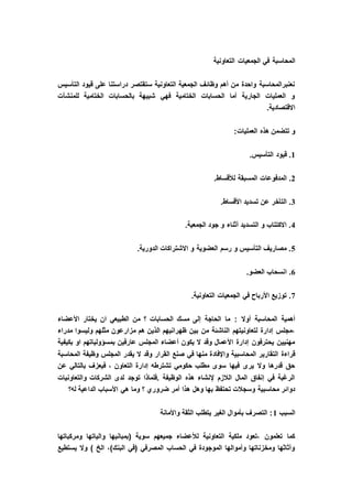 ‫ال‬‫التعاونية‬ ‫الجمعيات‬ ‫في‬ ‫محاسبة‬
‫التأسيس‬ ‫قيود‬ ‫على‬ ‫دراستنا‬ ‫ستقتصر‬ ‫التعاونية‬ ‫الجمعية‬ ‫وظائف‬ ‫أهم‬ ‫من‬ ‫واحدة‬ ‫نعنبرالمحاسبة‬
‫للمنشآت‬ ‫الختامية‬ ‫بالحسابات‬ ‫شبيهة‬ ‫فهي‬ ‫الختامية‬ ‫الحسابات‬ ‫أما‬ ‫الجارية‬ ‫العمليات‬ ‫و‬
.‫االقتصادية‬
:‫العمليات‬ ‫هذه‬ ‫تتضمن‬ ‫و‬
1.‫التأسيس‬ ‫قيود‬ .
2‫المدفوعا‬ ..‫لألقساط‬ ‫المسبقة‬ ‫ت‬
3.‫األقساط‬ ‫تسديد‬ ‫عن‬ ‫التأخر‬ .
4.‫الجمعية‬ ‫جود‬ ‫و‬ ‫أثناء‬ ‫التسديد‬ ‫و‬ ‫االكتتاب‬ .
5.‫الدورية‬ ‫االشتراكات‬ ‫و‬ ‫العضوية‬ ‫رسم‬ ‫و‬ ‫التأسيس‬ ‫مصاريف‬ .
6.‫العضو‬ ‫انسحاب‬ .
7.‫التعاونية‬ ‫الجمعيات‬ ‫في‬ ‫األرباح‬ ‫توزيع‬ .
: ‫أوال‬ ‫المحاسبة‬ ‫أهمية‬‫األعضاء‬ ‫يختار‬ ‫ان‬ ‫الطبيعي‬ ‫من‬ ‫؟‬ ‫الحسابات‬ ‫مسك‬ ‫إلى‬ ‫الحاجة‬ ‫ما‬
‫مدراء‬ ‫وليسوا‬ ‫مثلهم‬ ‫مزارعون‬ ‫هم‬ ‫الذين‬ ‫ظهرانيهم‬ ‫بين‬ ‫من‬ ‫الناشئة‬ ‫لتعاونيتهم‬ ‫إدارة‬ ‫،مجلس‬
‫بكيفية‬ ‫او‬ ‫بمسؤولياتهم‬ ‫عارفين‬ ‫المجلس‬ ‫أعضاء‬ ‫يكون‬ ‫ال‬ ‫وقد‬ ‫األعمال‬ ‫إدارة‬ ‫يحترفون‬ ‫مهنيين‬
‫واإلفاد‬ ‫المحاسبية‬ ‫التقارير‬ ‫قراءة‬‫المحاسبة‬ ‫وظيفة‬ ‫المجلس‬ ‫يقدر‬ ‫ال‬ ‫وقد‬ ‫القرار‬ ‫صنع‬ ‫في‬ ‫منها‬ ‫ة‬
‫عن‬ ‫بالتالي‬ ‫فيعزف‬ ، ‫التعاون‬ ‫إدارة‬ ‫تشترطه‬ ‫حكومي‬ ‫مطلب‬ ‫سوى‬ ‫فيها‬ ‫يرى‬ ‫وال‬ ‫قدرها‬ ‫حق‬
‫والتعاونيات‬ ‫الشركات‬ ‫لدى‬ ‫توجد‬ ‫.فلماذا‬ ‫الوظيفة‬ ‫هذه‬ ‫إلنشاء‬ ‫الالزم‬ ‫المال‬ ‫إنفاق‬ ‫في‬ ‫الرغبة‬
‫هذا‬ ‫وهل‬ ‫بها‬ ‫تحتفظ‬ ‫وسجالت‬ ‫محاسبية‬ ‫دوائر‬‫له؟‬ ‫الداعية‬ ‫األسباب‬ ‫هي‬ ‫وما‬ ‫؟‬ ‫ضروري‬ ‫أمر‬
‫السبب‬1‫واألمانة‬ ‫الثقة‬ ‫يتطلب‬ ‫الغير‬ ‫بأموال‬ ‫التصرف‬ :
‫ومركباتها‬ ‫والياتها‬ ‫(بمبانيها‬ ‫سوية‬ ‫جميعهم‬ ‫لألعضاء‬ ‫التعاونية‬ ‫ملكية‬ ‫،تعود‬ ‫تعلمون‬ ‫كما‬
‫يستطيع‬ ‫وال‬ ) ‫الخ‬ ،)‫البنك‬ ‫(في‬ ‫المصرفي‬ ‫الحساب‬ ‫في‬ ‫الموجودة‬ ‫وأموالها‬ ‫ومخزناتها‬ ‫وأثاثها‬
 