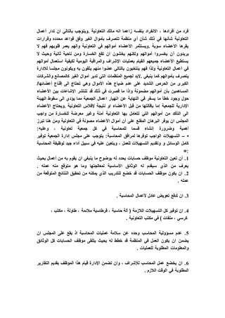 ‫أعمال‬ ‫تدار‬ ‫ان‬ ‫بالتالي‬ ‫.ويتوجب‬ ‫التعاونية‬ ‫مالك‬ ‫انه‬ ‫زاعما‬ ‫بنفسه‬ ‫االنفراد‬ ، ‫أفرادها‬ ‫من‬ ‫فرد‬
‫وقرارات‬ ‫محدده‬ ‫قواعد‬ ‫وفق‬ ‫الغير‬ ‫بأموال‬ ‫تتصرف‬ ‫منظمة‬ ‫أي‬ ‫شأن‬ ‫ذلك‬ ‫في‬ ‫شأنها‬ ‫التعاونية‬
‫ال‬ ‫فهم‬ ‫قلوبهم‬ ‫يعمر‬ ‫والهم‬ ‫التعاونية‬ ‫في‬ ‫أموالهم‬ ‫األعضاء‬ ‫.ويستثمر‬ ‫سوية‬ ‫األعضاء‬ ‫يقرها‬
‫أ‬ ‫يريدون‬‫ال‬ ‫وحيث‬ ‫ثانية‬ ‫ناحية‬ ‫ومن‬ ‫الخسارة‬ ‫تقع‬ ‫ان‬ ‫يخشون‬ ‫ولكنهم‬ ‫أموالهم‬ ‫يخسروا‬ ‫ن‬
‫أموالهم‬ ‫استعمال‬ ‫لكيفية‬ ‫اليومية‬ ‫والمراقبة‬ ‫اإلشراف‬ ‫بعمليات‬ ‫القيام‬ ‫جميعهم‬ ‫األعضاء‬ ‫يستطيع‬
‫لالدارة‬ ‫مجلسا‬ ‫ويكونون‬ ‫به‬ ‫يثقون‬ ‫منهم‬ ‫عضوا‬ ‫بالتالي‬ ‫ينتخبون‬ ‫فهم‬ ‫ولذا‬ ‫التعاونية‬ ‫أعمال‬ ‫في‬
‫ك‬ ‫بأموالهم‬ ‫يتصرف‬‫والشركات‬ ‫كالمصانع‬ ‫الغير‬ ‫أموال‬ ‫تدير‬ ‫التي‬ ‫المنظمات‬ ‫لجميع‬ ‫.البد‬ ‫ينبغي‬ ‫ما‬
/‫أعضائها‬ ‫إقناع‬ ‫الى‬ ‫تحتاج‬ ‫وهي‬ ‫األموال‬ ‫هذه‬ ‫ضياع‬ ‫عدم‬ ‫على‬ ‫الشديد‬ ‫الحرص‬ ‫من‬ ‫الكبرى‬
‫األعضاء‬ ‫بين‬ ‫اإلشاعات‬ ‫تنتشر‬ ‫قد‬ ‫ذلك‬ ‫في‬ ‫قصرت‬ ‫ما‬ ‫وإذا‬ ‫مضمونة‬ ‫أموالهم‬ ‫بأن‬ ‫المساهمين‬
‫النهاي‬ ‫في‬ ‫يسفر‬ ‫ما‬ ‫خطأ‬ ‫وجود‬ ‫حول‬‫الهيئة‬ ‫سقوط‬ ‫الى‬ ‫يؤدي‬ ‫مما‬ ‫الجمعية‬ ‫اعمال‬ ‫انهيار‬ ‫عن‬ ‫ة‬
‫األعضاء‬ ‫.ويحتاج‬ ‫التعاونية‬ ‫إلفالس‬ ‫نتيجة‬ ‫او‬ ‫األعضاء‬ ‫قبل‬ ‫من‬ ‫بإقالتها‬ ‫إما‬ ‫للجمعية‬ ‫اإلدارية‬
‫واجب‬ ‫من‬ ‫للخسارة‬ ‫معرضة‬ ‫وغير‬ ‫آمنة‬ ‫التعاونية‬ ‫بها‬ ‫تتعامل‬ ‫التي‬ ‫أموالهم‬ ‫من‬ ‫التأكد‬ ‫الى‬
‫أ‬ ‫أن‬ ‫على‬ ‫المقنع‬ ‫البرهان‬ ‫يوفر‬ ‫ان‬ ‫المجلس‬‫تبرز‬ ‫هنا‬ ‫ومن‬ ‫التعاونية‬ ‫في‬ ‫مصونة‬ ‫األعضاء‬ ‫موال‬
:‫وعليه‬ ، ‫تعاونية‬ ‫جمعية‬ ‫كل‬ ‫في‬ ‫للمحاسبة‬ ‫قسما‬ ‫إنشاء‬ ‫وضرورة‬ ‫أهمية‬
•–‫توفير‬ ‫الجمعية‬ ‫إدارة‬ ‫مجلس‬ ‫على‬ ‫يتوجب‬ :‫المحاسبة‬ ‫لمرافق‬ ‫توفرها‬ ‫الواجب‬ ‫التسهيالت‬
‫جيد‬ ‫أداء‬ ‫سبيل‬ ‫في‬ ‫عليه‬ ‫ويتعين‬ ، ‫للعمل‬ ‫التسهيالت‬ ‫وتقديم‬ ‫و‬ ‫الوسائل‬ ‫كامل‬‫المحاسبة‬ ‫لوظيفة‬
=:
1‫بحيث‬ ‫أعمال‬ ‫من‬ ‫به‬ ‫يقوم‬ ‫ان‬ ‫ينبغي‬ ‫ما‬ ‫بوضوح‬ ‫له‬ ‫يحدد‬ ‫حسابات‬ ‫موظف‬ ‫التعاونية‬ ‫تعين‬ ‫أن‬ .
. ‫عمله‬ ‫منه‬ ‫متوقع‬ ‫هو‬ ‫وما‬ ‫لمعالجتها‬ ‫األساسية‬ ‫الوثائق‬ ‫له‬ ‫سيقدم‬ ‫الذي‬ ‫من‬ ‫يعرف‬
2‫من‬ ‫المتوقعة‬ ‫النتائج‬ ‫تحقيق‬ ‫من‬ ‫يمكنه‬ ‫الذي‬ ‫للتدريب‬ ‫خضع‬ ‫قد‬ ‫الحسابات‬ ‫موظف‬ ‫يكون‬ ‫ان‬ .
‫عمل‬. ‫ه‬
3. ‫المحاسبة‬ ‫ألعمال‬ ‫عادل‬ ‫تعويض‬ ‫تدفع‬ ‫ان‬ .
4، ‫مكتب‬ ، ‫طاولة‬ ، ‫مالئمة‬ ‫قرطاسية‬ ، ‫حاسبة‬ ‫آلة‬ ( ‫الالزمة‬ ‫التسهيالت‬ ‫كل‬ ‫توفير‬ ‫ان‬ .
. ‫التعاونية‬ ‫مكتب‬ ‫في‬ ) ‫ملفات‬ ، ‫كرسي‬
5‫ان‬ ‫المجلس‬ ‫على‬ ‫يقع‬ ‫اذ‬ ‫المحاسبة‬ ‫عمليات‬ ‫سالمة‬ ‫عن‬ ‫وحده‬ ‫المحاسب‬ ‫مسؤولية‬ ‫عدم‬ .
‫ان‬ ‫يضمن‬‫الوثائق‬ ‫كل‬ ‫الحسابات‬ ‫موظف‬ ‫يتلقى‬ ‫بحيث‬ ‫له‬ ‫خطط‬ ‫قد‬ ‫المنظمة‬ ‫في‬ ‫العمل‬ ‫يكون‬
. ‫للعمليات‬ ‫المطلوبة‬ ‫والمعلومات‬
6‫التقارير‬ ‫بقديم‬ ‫الموظف‬ ‫هذا‬ ‫قيام‬ ‫اإلدارة‬ ‫تضمن‬ ‫وان‬ ، ‫لإلشراف‬ ‫المحاسب‬ ‫عمل‬ ‫يخضع‬ ‫ان‬ .
. ‫الالزم‬ ‫الوقت‬ ‫في‬ ‫المطلوبة‬
 