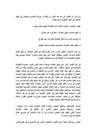 ‫ع‬ ‫من‬ ‫يثبط‬ ‫ان‬ ‫األمور‬ ‫هذه‬ ‫احد‬ ‫في‬ ‫تقصير‬ ‫أي‬ ‫شان‬ ‫من‬‫نهاية‬ ‫في‬ ‫والمجلس‬ ‫المحاسب‬ ‫زيمة‬
. ‫تنفيذه‬ ‫يتم‬ ‫لم‬ ‫المطلوب‬ ‫العمل‬ ‫الن‬ ‫المطاف‬
: ‫لها‬ ‫محاسب‬ ‫لتعيين‬ ‫التعاونية‬ ‫امام‬ ‫كثيرة‬ ‫الخيارات‬ :‫المحاسب‬ ‫اختيار‬-
1. ‫متفرغ‬ ‫غير‬ ‫او‬ ‫متفرغ‬ ، ‫محترف‬ ‫مهني‬ ‫محاسب‬ ‫تعيين‬ .
2. ‫متفرغ‬ ‫غير‬ ‫او‬ ‫متفرغ‬ ‫التعاونية‬ ‫داخل‬ ‫من‬ ‫متدرب‬ ‫محاسب‬ .
3‫مكت‬ ‫تكليف‬ .. ‫الجمعية‬ ‫حسابات‬ ‫بمتابعة‬ ‫المحاسبية‬ ‫للخدمات‬ ‫ب‬
‫أفضل‬ ‫يوفر‬ ‫ان‬ ‫التعاونية‬ ‫مكتب‬ ‫في‬ ‫للعمل‬ ‫يتفرغ‬ ‫الذي‬ ‫المدرب‬ ‫المهني‬ ‫المحاسب‬ ‫شان‬ ‫من‬
‫بهذا‬ ‫ويوصى‬ ‫المتاحة‬ ‫والموارد‬ ‫العمل‬ ‫حجم‬ ‫على‬ ‫تعيينه‬ ‫ويتوقف‬ ‫المجلس‬ ‫بإشراف‬ ‫النتائج‬
‫الكث‬ ‫والمعامالت‬ ‫الواسعة‬ ‫األنشطة‬ ‫ذات‬ ‫للتعاونيات‬ ‫االختيار‬. ‫يرة‬
‫للتعاونية‬ ‫محدودة‬ ‫الموارد‬ ‫تكون‬ ‫وعندما‬ ‫حسابية‬ ‫عمليات‬ ‫بضع‬ ‫على‬ ‫األمر‬ ‫اقتصار‬ ‫حال‬ ‫في‬
‫وقته‬ ‫من‬ ‫بعضا‬ ‫للتعاونية‬ ‫يكرس‬ ‫مهني‬ ‫محاسب‬ ‫تعيين‬ ‫يمكن‬ ، ‫أعمالها‬ ‫مستهل‬ ‫في‬ ‫والتعاونية‬
‫الهاتف‬ ‫مصلحة‬ ‫في‬ ‫محاسب‬ ‫او‬ ‫المنطقة‬ ‫في‬ ‫المدارس‬ ‫معلموا‬ ‫العمل‬ ‫بهذا‬ ‫يقوم‬ ‫ان‬ ‫،ويمكن‬
‫مو‬ ‫او‬ ‫المحلية‬‫المحاسبة‬ ‫بمهام‬ ‫والقيام‬ ‫جزئي‬ ‫بعمل‬ ‫للقيام‬ ‫اجر‬ ‫له‬ ‫يدفع‬ ‫حكومي‬ ‫مكتب‬ ‫في‬ ‫ظف‬
‫شخصا‬ ‫التعاونية‬ ‫تجد‬ ‫ان‬ ‫يتعين‬ ‫الشخص‬ ‫هذا‬ ‫مثل‬ ‫على‬ ‫العثور‬ ‫عدم‬ ‫حال‬ ‫.وفي‬ ‫التعاونية‬ ‫في‬
‫ادارة‬ ‫من‬ ‫المساعدة‬ ‫طلب‬ ‫المجال‬ ‫هذا‬ ‫في‬ ‫.ويمكن‬ ‫متفرغ‬ ‫غير‬ ‫او‬ ‫متفرغا‬ ‫محاسبا‬ ‫ليعمل‬ ‫مدربا‬
‫للق‬ ‫العمل‬ ‫وزارة‬ ‫في‬ ‫التعاون‬‫يمتهن‬ ‫مكتب‬ ‫تكليف‬ ‫كذلك‬ ‫الخيارات‬ ‫.ومن‬ ‫التدريب‬ ‫بعملية‬ ‫يام‬
‫للتعاونيات‬ ‫المحاسبية‬ ‫الخدمات‬ ‫بتوفير‬ ‫التعاوني‬ ‫االتحاد‬ ‫قيام‬ ‫او‬ ‫المدينة‬ ‫في‬ ‫المحاسبة‬ ‫شؤون‬
‫إعداد‬ ‫وتستطيع‬ ‫بحاسوب‬ ‫المحاسبة‬ ‫بأعمال‬ ‫المتخصصة‬ ‫المكاتب‬ ‫معظم‬ ‫.وتستعين‬ ‫إليه‬ ‫المنتمية‬
‫ف‬ ‫تكون‬ ‫بتكلفة‬ ‫جيدة‬ ‫محاسبية‬ ‫تقارير‬‫الحاالت‬ ‫هذه‬ ‫كل‬ ‫في‬ ‫المهم‬ ‫.من‬ ‫التعاونية‬ ‫متناول‬ ‫ي‬
‫المالية‬ ‫التقارير‬ ‫تفاصيل‬ ‫له‬ ‫ليشرح‬ ‫المجلس‬ ‫اجتماعات‬ ‫المحاسب‬ ‫يحضر‬ ‫ان‬ ‫على‬ ‫الموافقة‬
: ‫عليها‬ ‫واإلجابة‬ ‫التالية‬ ‫لألسئلة‬ ‫لنسمع‬ ‫.واالن‬
‫األول‬ ‫السؤال‬1‫؟‬ ‫أموالهم‬ ‫إدارة‬ ‫بحسن‬ ‫األعضاء‬ ‫إقناع‬ ‫واإلدارة‬ ‫المجلس‬ ‫يستطيع‬ ‫كيف‬
‫:ب‬ ‫الجواب‬‫المناسب‬ ‫الوقت‬ ‫في‬ ‫الوقائع‬ ‫عن‬ ‫التقارير‬ ‫وتقديم‬ ‫الصدق‬ ‫واسطة‬
‫الثاني‬ ‫السؤال‬2‫أعمال‬ ‫مشاريع‬ ‫في‬ ‫المستثمر‬ ‫المال‬ ‫أن‬ ‫من‬ ‫واإلدارة‬ ‫المجلس‬ ‫يتأكد‬ ‫كيف‬
‫؟‬ ‫بخسارة‬ ‫يصب‬ ‫لم‬ ‫التعاونية‬
‫تقارير‬ ‫تقديم‬ ‫وعبر‬ ‫المشاريع‬ ‫في‬ ‫األخرى‬ ‫والملكيات‬ ‫لألموال‬ ‫رصد‬ ‫عملية‬ ‫:بواسطة‬ ‫الجواب‬
 