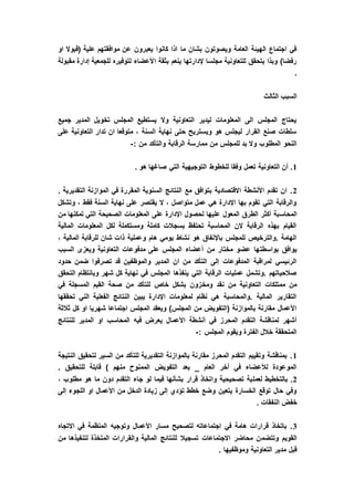 ‫او‬ ‫(قبوال‬ ‫علية‬ ‫موافقتهم‬ ‫عن‬ ‫يعبرون‬ ‫كانوا‬ ‫اذا‬ ‫ما‬ ‫بشان‬ ‫ويصوتون‬ ‫العامة‬ ‫الهيئة‬ ‫اجتماع‬ ‫في‬
‫ا‬ ‫بثقة‬ ‫ينعم‬ ‫إلدارتها‬ ‫مجلسا‬ ‫للتعاونية‬ ‫يتحقق‬ ‫وبذا‬ )‫رفضا‬‫مقبولة‬ ‫إدارة‬ ‫للجمعية‬ ‫لتوفيره‬ ‫ألعضاء‬
.
‫الثالث‬ ‫السبب‬
‫جميع‬ ‫المدير‬ ‫تخويل‬ ‫المجلس‬ ‫يستطيع‬ ‫وال‬ ‫التعاونية‬ ‫ليدير‬ ‫المعلومات‬ ‫الى‬ ‫المجلس‬ ‫يحتاج‬
‫على‬ ‫التعاونية‬ ‫تدار‬ ‫ان‬ ‫متوقعا‬ ، ‫السنة‬ ‫نهاية‬ ‫حتى‬ ‫ويستريح‬ ‫هو‬ ‫ليجلس‬ ‫القرار‬ ‫صنع‬ ‫سلطات‬
‫الرقا‬ ‫ممارسة‬ ‫من‬ ‫للمجلس‬ ‫بد‬ ‫وال‬ ‫المطلوب‬ ‫النحو‬: ‫من‬ ‫والتأكد‬ ‫بة‬-
1. ‫هو‬ ‫صاغها‬ ‫التي‬ ‫التوجيهية‬ ‫للخطوط‬ ‫وفقا‬ ‫تعمل‬ ‫التعاونية‬ ‫أن‬ .
2. ‫التقديرية‬ ‫الموازنة‬ ‫في‬ ‫المقررة‬ ‫السنوية‬ ‫النتائج‬ ‫مع‬ ‫بتوافق‬ ‫االقتصادية‬ ‫األنشطة‬ ‫تقدم‬ ‫ان‬ .
‫وتشكل‬ ، ‫فقط‬ ‫السنة‬ ‫نهاية‬ ‫على‬ ‫يقتصر‬ ‫ال‬ ، ‫متواصل‬ ‫عمل‬ ‫هي‬ ‫اإلدارة‬ ‫بها‬ ‫تقوم‬ ‫التي‬ ‫والرقابة‬
‫المحاس‬‫من‬ ‫تمكنها‬ ‫التي‬ ‫الصحيحة‬ ‫المعلومات‬ ‫على‬ ‫اإلدارة‬ ‫لحصول‬ ‫عليها‬ ‫المعول‬ ‫الطرق‬ ‫أكثر‬ ‫بة‬
‫المالية‬ ‫المعلومات‬ ‫لكل‬ ‫ومستكملة‬ ‫كاملة‬ ‫بسجالت‬ ‫تحتفظ‬ ‫المحاسبة‬ ‫الن‬ ‫الرقابة‬ ‫بهذه‬ ‫القيام‬
، ‫المالية‬ ‫للرقابة‬ ‫شان‬ ‫ذات‬ ‫وعملية‬ ‫هام‬ ‫يومي‬ ‫نشاط‬ ‫هو‬ ‫باإلنفاق‬ ‫للمجلس‬ ‫.والترخيص‬ ‫الهامة‬
‫بواسطت‬ ‫يوافق‬‫السبب‬ ‫ويعزى‬ ‫التعاونية‬ ‫مدفوعات‬ ‫على‬ ‫المجلس‬ ‫أعضاء‬ ‫من‬ ‫مختار‬ ‫عضو‬ ‫ها‬
‫حدود‬ ‫ضمن‬ ‫تصرفوا‬ ‫قد‬ ‫والموظفين‬ ‫المدير‬ ‫ان‬ ‫من‬ ‫التأكد‬ ‫إلى‬ ‫المدفوعات‬ ‫لمراقبة‬ ‫الرئيسي‬
‫التحقق‬ ‫وبانتظام‬ ‫شهر‬ ‫كل‬ ‫نهاية‬ ‫في‬ ‫المجلس‬ ‫ينفذها‬ ‫التي‬ ‫الرقابة‬ ‫عمليات‬ ‫.وتشمل‬ ‫صالحياتهم‬
‫ومخ‬ ‫نقد‬ ‫من‬ ‫التعاونية‬ ‫ممتلكات‬ ‫من‬‫في‬ ‫المسجلة‬ ‫القيم‬ ‫صحة‬ ‫من‬ ‫للتأكد‬ ‫خاص‬ ‫بشكل‬ ‫زون‬
‫تحققها‬ ‫الني‬ ‫الفعلية‬ ‫النتائج‬ ‫يبين‬ ‫اإلدارة‬ ‫لمعلومات‬ ‫نظام‬ ‫هي‬ ‫.والمحاسبة‬ ‫المالية‬ ‫التقارير‬
‫ثالثة‬ ‫كل‬ ‫او‬ ‫شهريا‬ ‫اجتماعا‬ ‫المجلس‬ ‫ويعقد‬ )‫المجلس‬ ‫من‬ ‫(التفويض‬ ‫بالموازنة‬ ‫مقارنة‬ ‫األعمال‬
‫األعما‬ ‫أنشطة‬ ‫في‬ ‫المحرز‬ ‫التقدم‬ ‫لمناقشة‬ ‫أشهر‬‫للنتائج‬ ‫المدير‬ ‫او‬ ‫المحاسب‬ ‫فيه‬ ‫يعرض‬ ‫ل‬
: ‫المجلس‬ ‫ويقوم‬ ‫الفترة‬ ‫خالل‬ ‫المتحققة‬-
1‫النتيجة‬ ‫لتحقيق‬ ‫السير‬ ‫من‬ ‫للتأكد‬ ‫التقديرية‬ ‫بالموازنة‬ ‫مقارنة‬ ‫المحرز‬ ‫التقدم‬ ‫وتقييم‬ ‫بمناقشة‬ .
. ‫للتحقيق‬ ‫قابلة‬ ) ‫منهم‬ ‫الممنوح‬ ‫التفويض‬ ‫بعد‬ _ ‫العام‬ ‫أخر‬ ‫في‬ ‫لألعضاء‬ ‫الموعودة‬
2‫لعمل‬ ‫بالتخطيط‬ .، ‫مطلوب‬ ‫هو‬ ‫ما‬ ‫دون‬ ‫التقدم‬ ‫جاء‬ ‫لو‬ ‫فيما‬ ‫بشأنها‬ ‫قرار‬ ‫واتخاذ‬ ‫تصحيحية‬ ‫ية‬
‫إلى‬ ‫اللجوء‬ ‫او‬ ‫األعمال‬ ‫من‬ ‫الدخل‬ ‫زيادة‬ ‫إلى‬ ‫تؤدي‬ ‫خطط‬ ‫وضع‬ ‫يتعين‬ ‫الخسارة‬ ‫توقع‬ ‫حال‬ ‫وفي‬
. ‫النفقات‬ ‫خفض‬
3‫االتجاه‬ ‫في‬ ‫المنظمة‬ ‫وتوجيه‬ ‫األعمال‬ ‫مسار‬ ‫لتصحيح‬ ‫اجتماعاته‬ ‫في‬ ‫هامة‬ ‫قرارات‬ ‫باتخاذ‬ .
‫وتتضم‬ ‫القويم‬‫من‬ ‫لتنفيذها‬ ‫المتخذة‬ ‫والقرارات‬ ‫المالية‬ ‫للنتائج‬ ‫تسجيال‬ ‫االجتماعات‬ ‫محاضر‬ ‫ن‬
. ‫وموظفيها‬ ‫التعاونية‬ ‫مدير‬ ‫قبل‬
 